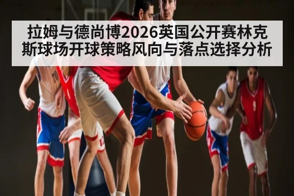拉姆与德尚博2026英国公开赛林克斯球场开球策略风向与落点选择分析