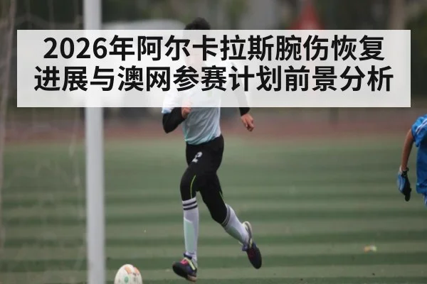 2026年阿尔卡拉斯腕伤恢复进展与澳网参赛计划前景分析